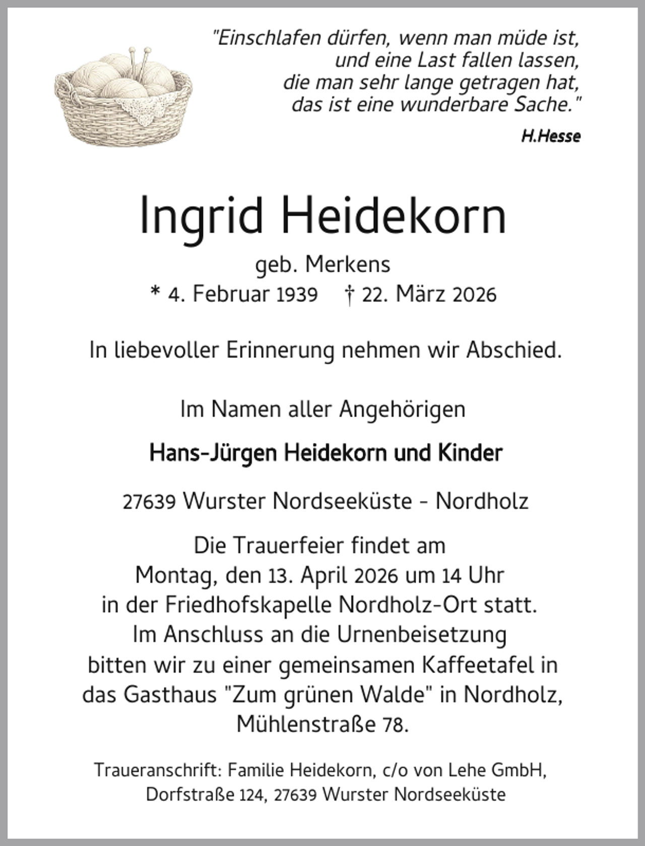 <p>"Einschlafen dürfen, wenn man müde ist,<br />und eine Last fallen lassen,<br />die man sehr lange getragen hat,<br />das ist eine wunderbare Sache."<br />H.Hesse</p><p>Ingrid Heidekorn<br />geb. Merkens<br />* 4. Februar 1939 † 22. März 2026</p><p>In liebevoller Erinnerung nehmen wir Abschied.<br />Im Namen aller Angehörigen<br />Hans-Jürgen Heidekorn und Kinder<br />27639 Wurster Nordseeküste - Nordholz<br />Die Trauerfeier ndet am<br />Montag, den 13. April 2026 um 14 Uhr<br />in der Friedhofskapelle Nordholz-Ort statt.<br />Im Anschluss an die Urnenbeisetzung<br />bitten wir zu einer gemeinsamen Kaffeetafel in<br />das Gasthaus "Zum grünen Walde" in Nordholz,<br />Mühlenstraße 78.<br />Traueranschrift: Familie Heidekorn, c/o von Lehe GmbH,<br />Dorfstraße 124, 27639 Wurster Nordseeküste</p>
