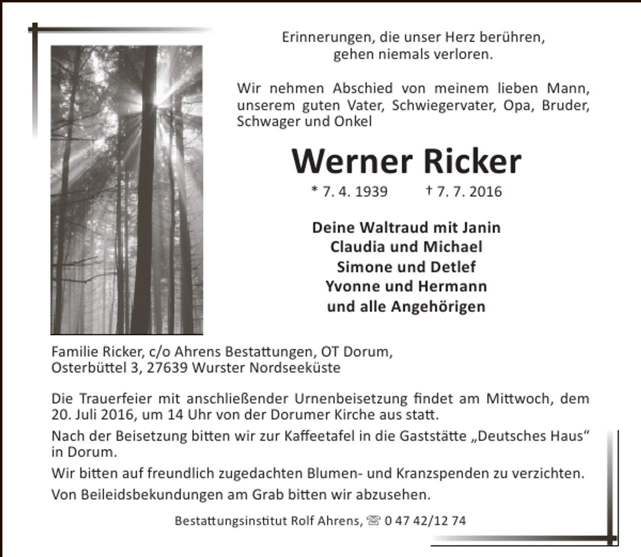 <p>Erinnerungen, die unser Herz berühren,<br />gehen niemals verloren.<br />Wir nehmen Abschied von meinem lieben Mann,<br />unserem guten Vater, Schwiegervater, Opa, Bruder,<br />Schwager und Onkel</p><p>Werner Ricker<br />* 7. 4. 1939</p><p>† 7. 7. 2016</p><p>Deine Waltraud mit Janin<br />Claudia und Michael<br />Simone und Detlef<br />Yvonne und Hermann<br />und alle Angehörigen<br />Familie Ricker, c/o Ahrens Bestattungen, OT Dorum,<br />Osterbüttel 3, 27639 Wurster Nordseeküste<br />Die Trauerfeier mit anschließender Urnenbeisetzung findet am Mittwoch, dem<br />20. Juli 2016, um 14 Uhr von der Dorumer Kirche aus statt.<br />Nach der Beisetzung bitten wir zur Kaffeetafel in die Gaststätte „Deutsches Haus“<br />in Dorum.<br />Wir bitten auf freundlich zugedachten Blumen- und Kranzspenden zu verzichten.<br />Von Beileidsbekundungen am Grab bitten wir abzusehen.<br />Bestattungsinstitut Rolf Ahrens,  0 47 42/12 74</p>
