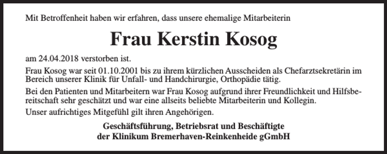<p>Mit Betroffenheit haben wir erfahren, dass unsere ehemalige Mitarbeiterin</p><p>Frau Kerstin Kosog<br />am 24.04.2018 verstorben ist.<br />Frau Kosog war seit 01.10.2001 bis zu ihrem kürzlichen Ausscheiden als Chefarztsekretärin im<br />Bereich unserer Klinik für Unfall- und Handchirurgie, Orthopädie tätig.<br />Bei den Patienten und Mitarbeitern war Frau Kosog aufgrund ihrer Freundlichkeit und Hilfsbereitschaft sehr geschätzt und war eine allseits beliebte Mitarbeiterin und Kollegin.<br />Unser aufrichtiges Mitgefühl gilt ihren Angehörigen.<br />Geschäftsführung, Betriebsrat und Beschäftigte<br />der Klinikum Bremerhaven-Reinkenheide gGmbH</p>