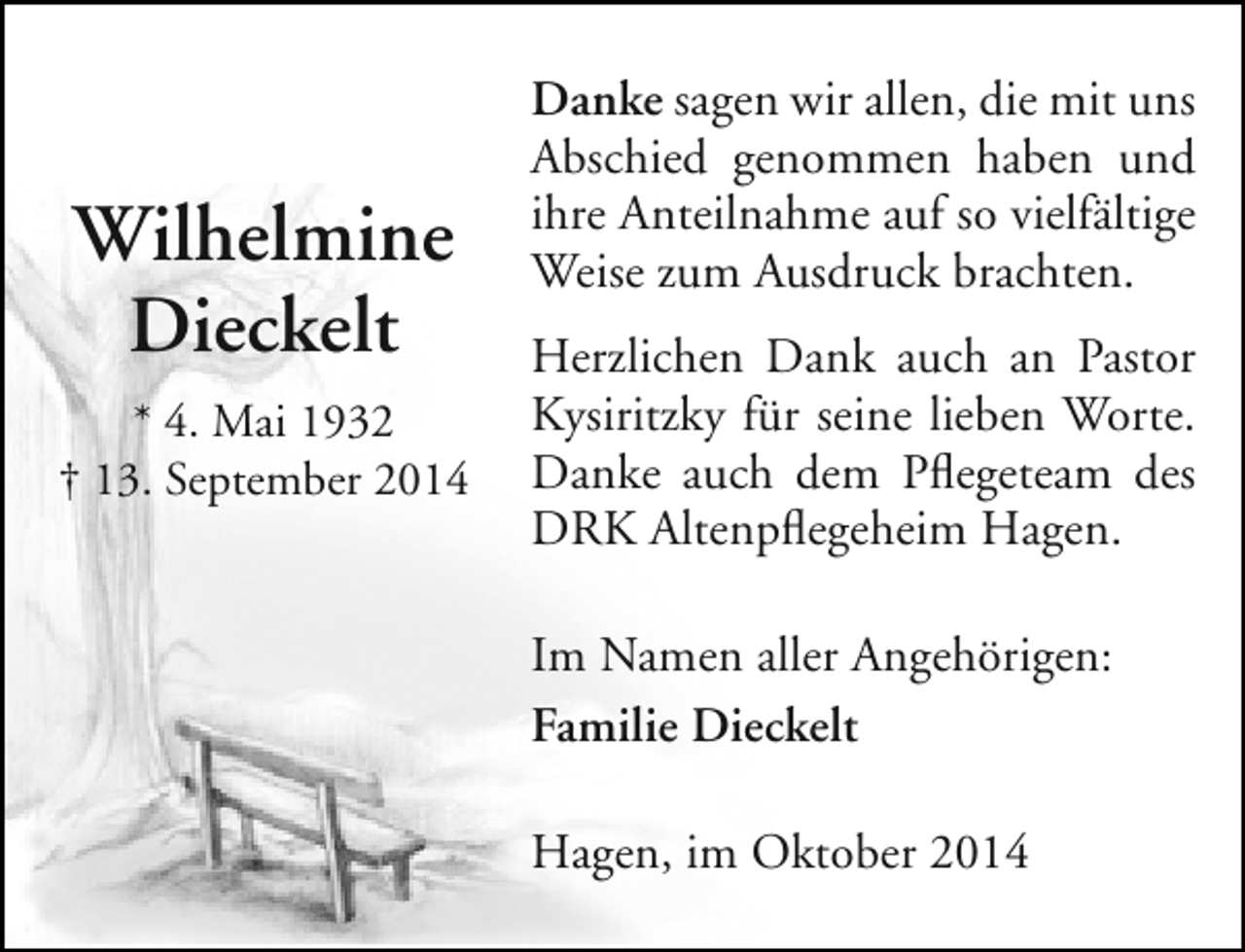 <p>Wilhelmine<br />Dieckelt<br />* 4. Mai 1932<br />† 13. September 2014</p><p>Danke sagen wir allen, die mit uns<br />Abschied genommen haben und<br />ihre Anteilnahme auf so vielfältige<br />Weise zum Ausdruck brachten.<br />Herzlichen Dank auch an Pastor<br />Kysiritzky für seine lieben Worte.<br />Danke auch dem Pflegeteam des<br />DRK Altenpflegeheim Hagen.<br />Im Namen aller Angehörigen:<br />Familie Dieckelt<br />Hagen, im Oktober 2014</p>