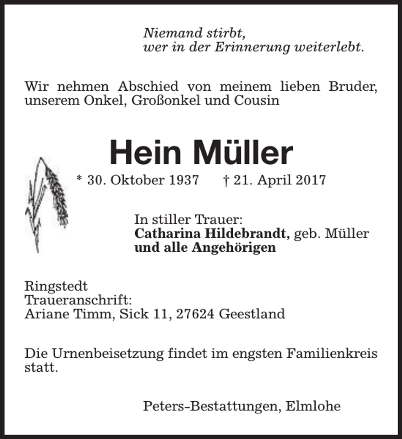 <p>Niemand stirbt,<br />wer in der Erinnerung weiterlebt.<br />Wir nehmen Abschied von meinem lieben Bruder,<br />unserem Onkel, Großonkel und Cousin</p><p>Hein Müller</p><p>* 30. Oktober 1937</p><p>† 21. April 2017</p><p>In stiller Trauer:<br />Catharina Hildebrandt, geb. Müller<br />und alle Angehörigen<br />Ringstedt<br />Traueranschrift:<br />Ariane Timm, Sick 11, 27624 Geestland<br />Die Urnenbeisetzung findet im engsten Familienkreis<br />statt.<br />Peters-Bestattungen, Elmlohe</p>