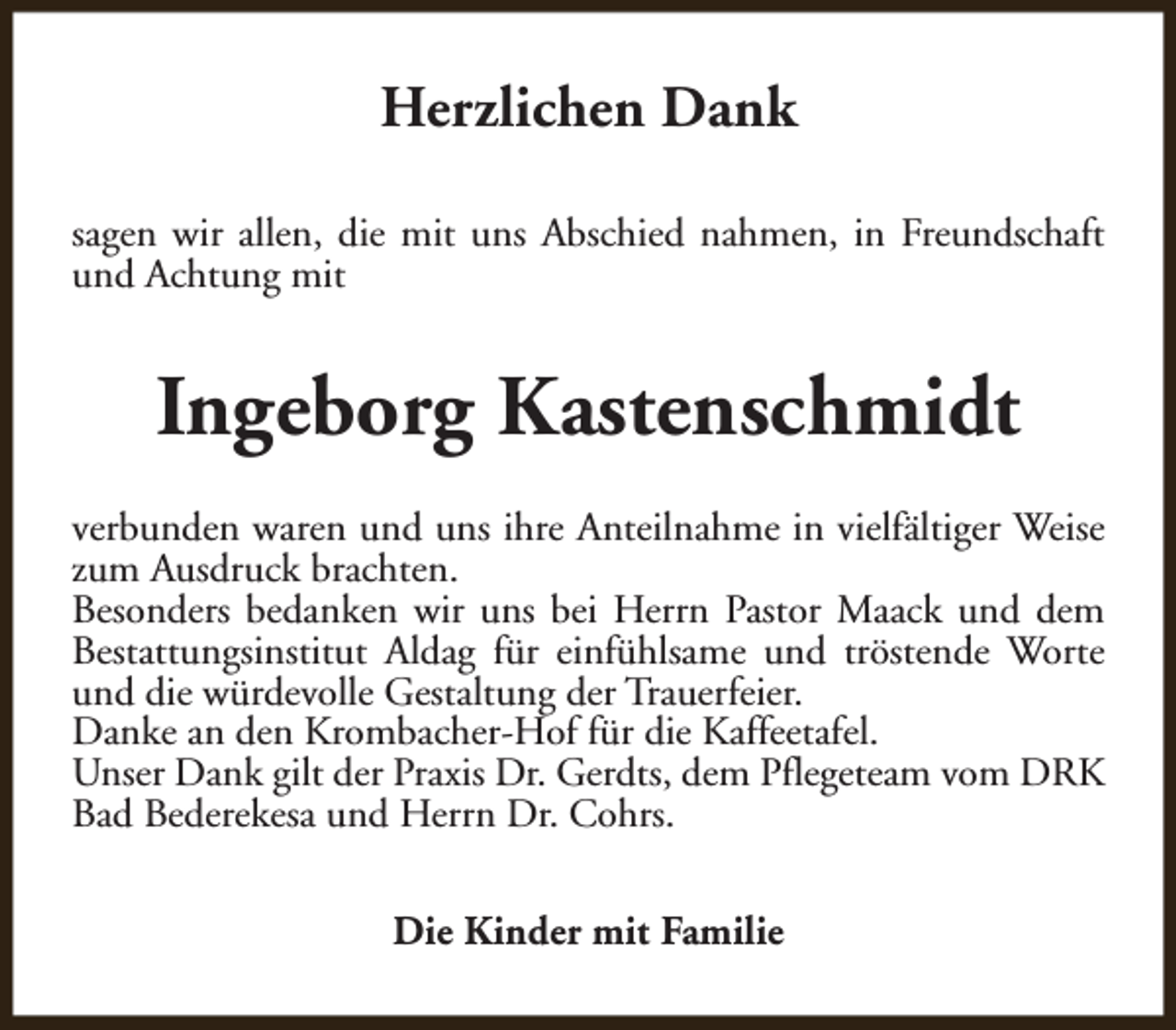 <p>Herzlichen Dank<br />sagen wir allen, die mit uns Abschied nahmen, in Freundschaft<br />und Achtung mit</p><p>Ingeborg Kastenschmidt<br />verbunden waren und uns ihre Anteilnahme in vielfältiger Weise<br />zum Ausdruck brachten.<br />Besonders bedanken wir uns bei Herrn Pastor Maack und dem<br />Bestattungsinstitut Aldag für einfühlsame und tröstende Worte<br />und die würdevolle Gestaltung der Trauerfeier.<br />Danke an den Krombacher-Hof für die Kaffeetafel.<br />Unser Dank gilt der Praxis Dr. Gerdts, dem Pflegeteam vom DRK<br />Bad Bederekesa und Herrn Dr. Cohrs.<br />Die Kinder mit Familie</p>