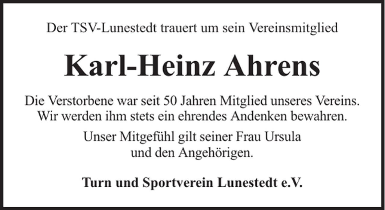 <p>Der TSV-Lunestedt trauert um sein Vereinsmitglied</p><p>Karl-Heinz Ahrens<br />Die Verstorbene war seit 50 Jahren Mitglied unseres Vereins.<br />Wir werden ihm stets ein ehrendes Andenken bewahren.<br />Unser Mitgefühl gilt seiner Frau Ursula<br />und den Angehörigen.<br />Turn und Sportverein Lunestedt e.V.</p>