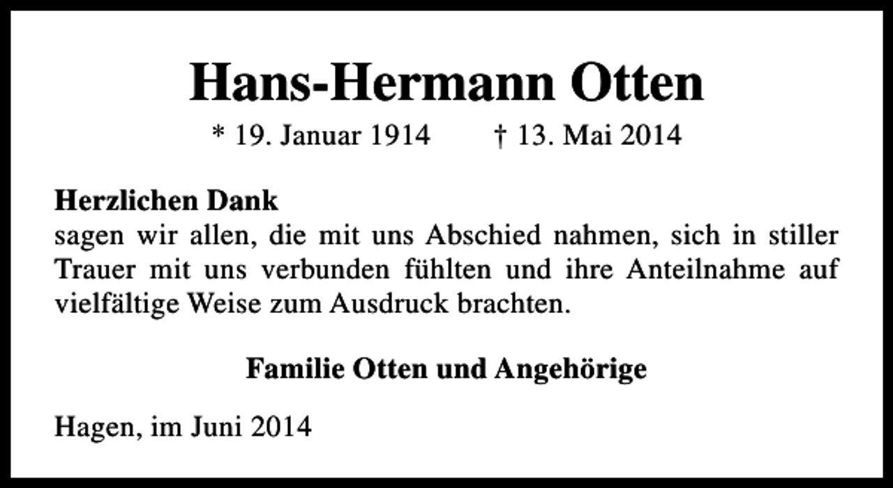 <p>Hans-Hermann Otten<br />* 19. Januar 1914</p><p>† 13. Mai 2014</p><p>Herzlichen Dank<br />sagen wir allen, die mit uns Abschied nahmen, sich in stiller<br />Trauer mit uns verbunden fühlten und ihre Anteilnahme auf<br />vielfältige Weise zum Ausdruck brachten.<br />Familie Otten und Angehörige<br />Hagen, im Juni 2014</p>