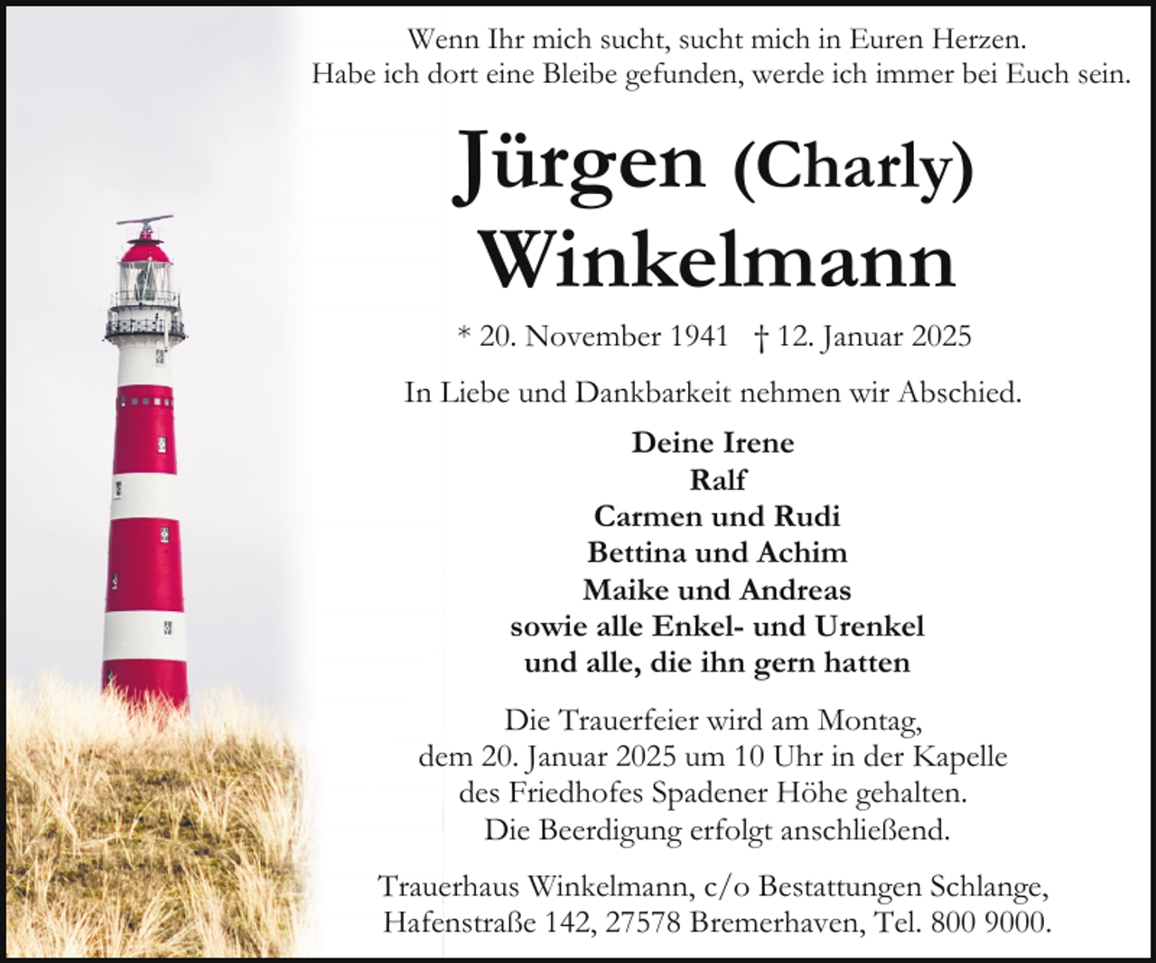 <p>Wenn Ihr mich sucht, sucht mich in Euren Herzen.<br />Habe ich dort eine Bleibe gefunden, werde ich immer bei Euch sein.</p><p>Jürgen (Charly)<br />Winkelmann<br />* 20. November 1941 † 12. Januar 2025</p><p>In Liebe und Dankbarkeit nehmen wir Abschied.<br />Deine Irene<br />Ralf<br />Carmen und Rudi<br />Bettina und Achim<br />Maike und Andreas<br />sowie alle Enkel- und Urenkel<br />und alle, die ihn gern hatten<br />Die Trauerfeier wird am Montag,<br />dem 20. Januar 2025 um 10 Uhr in der Kapelle<br />des Friedhofes Spadener Höhe gehalten.<br />Die Beerdigung erfolgt anschließend.<br />Trauerhaus Winkelmann, c/o Bestattungen Schlange,<br />Hafenstraße 142, 27578 Bremerhaven, Tel. 800 9000.</p>