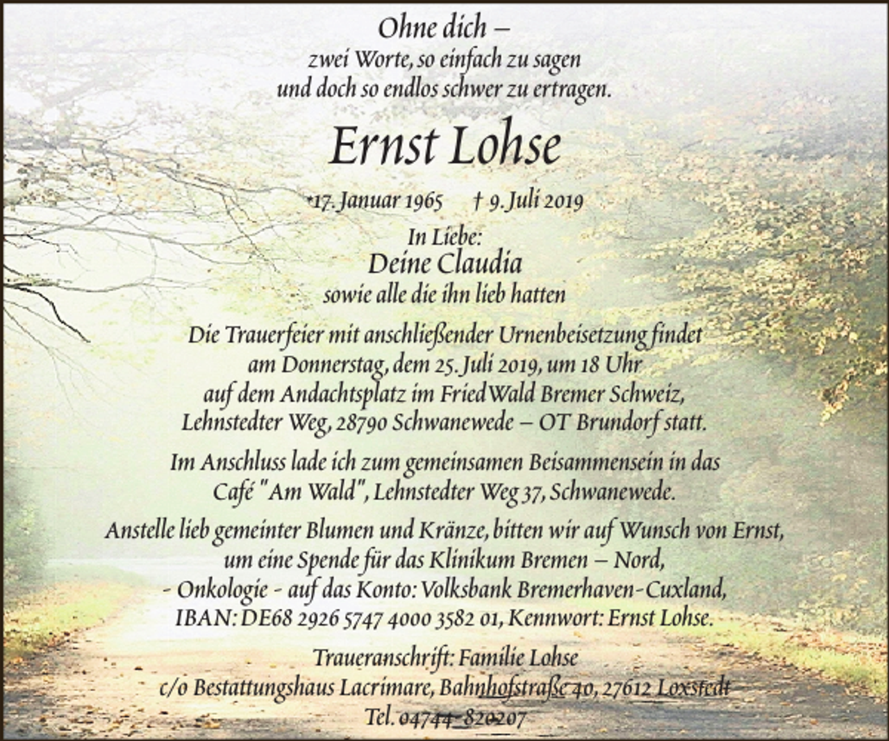 <p>Ohne dich –</p><p>zwei Worte,so einfach zu sagen<br />und doch so endlos schwer zu ertragen.</p><p>Ernst Lohse</p><p>*17.Januar 1965</p><p>† 9.Juli 2019<br />In Liebe:</p><p>Deine Claudia</p><p>sowie alle die ihn lieb hatten<br />Die Trauerfeier mit anschließender Urnenbeisetzung findet<br />am Donnerstag,dem 25.Juli 2019,um 18 Uhr<br />auf dem Andachtsplatz im FriedWald Bremer Schweiz,<br />Lehnstedter Weg,28790 Schwanewede – OT Brundorf statt.<br />Im Anschluss lade ich zum gemeinsamen Beisammensein in das<br />Café "Am Wald",Lehnstedter Weg 37,Schwanewede.<br />Anstelle lieb gemeinter Blumen und Kränze,bitten wir auf Wunsch von Ernst,<br />um eine Spende für das Klinikum Bremen – Nord,<br />- Onkologie - auf das Konto:Volksbank Bremerhaven-Cuxland,<br />IBAN:DE68 2926 5747 4000 3582 01,Kennwort:Ernst Lohse.<br />Traueranschrift:Familie Lohse<br />c/o Bestattungshaus Lacrimare,Bahnhofstraße 40,27612 Loxstedt<br />Tel.04744-820207</p>