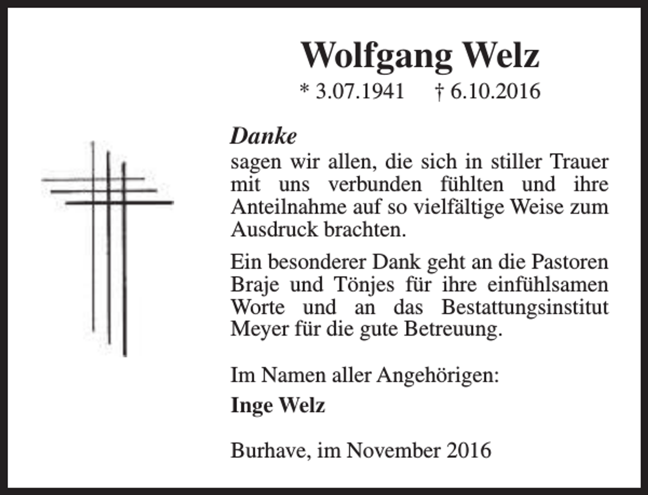 <p>Wolfgang Welz</p><p>* 3.07.1941</p><p>† 6.10.2016</p><p>Danke</p><p>sagen wir allen, die sich in stiller Trauer<br />mit uns verbunden fühlten und ihre<br />Anteilnahme auf so vielfältige Weise zum<br />Ausdruck brachten.<br />Ein besonderer Dank geht an die Pastoren<br />Braje und Tönjes für ihre einfühlsamen<br />Worte und an das Bestattungsinstitut<br />Meyer für die gute Betreuung.<br />Im Namen aller Angehörigen:<br />Inge Welz<br />Burhave, im November 2016</p>