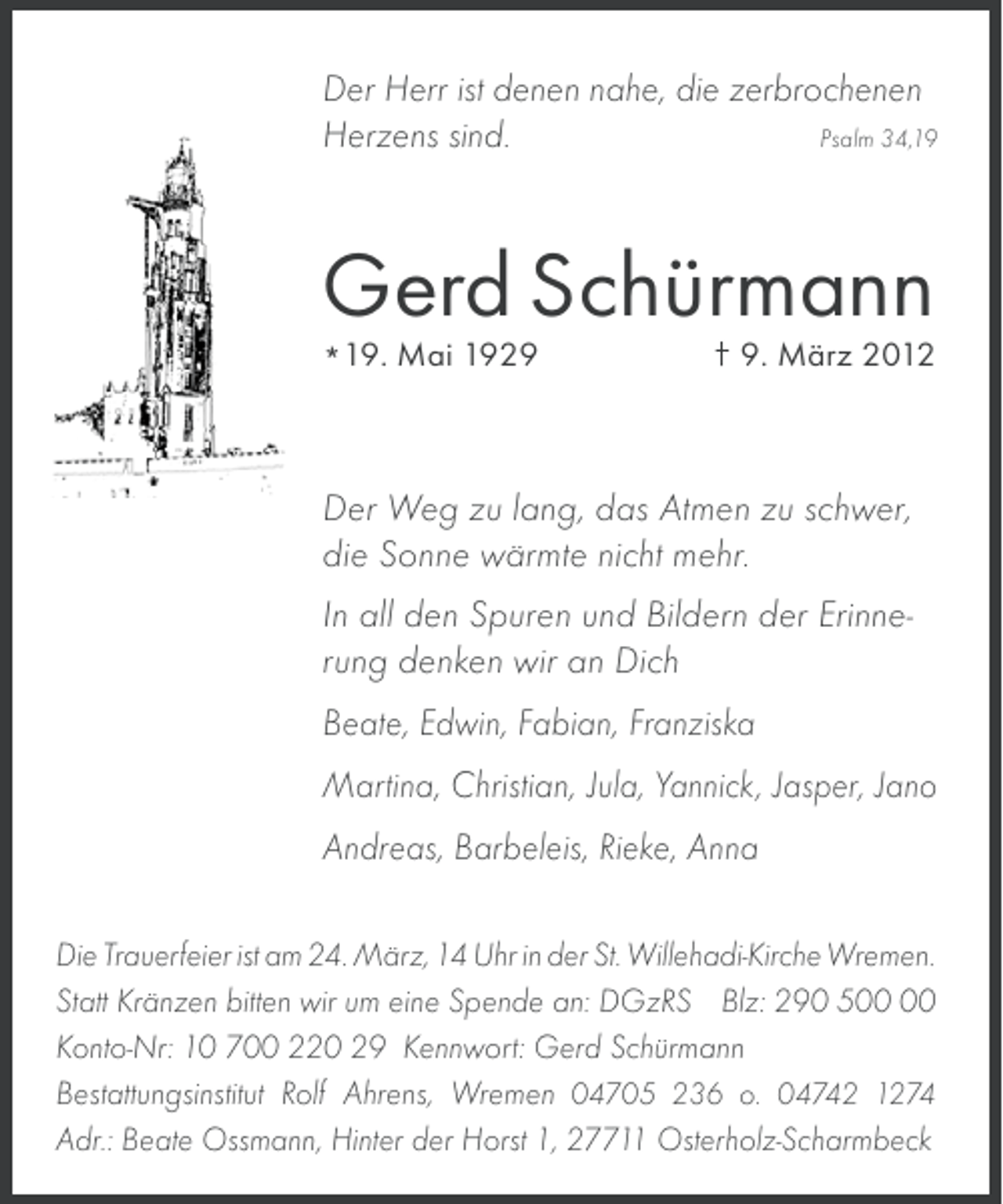<p>Der Herr ist denen nahe, die zerbrochenen<br />Psalm 34,19<br />Herzens sind.</p><p>Gerd Schürmann<br />*19. Mai 192. März 2012</p><p>Der Weg zu lang, das Atmen zu schwer,<br />die Sonne wärmte nicht mehr.<br />In all den Spuren und Bildern der Erinnerung denken wir an Dich<br />Beate, Edwin, Fabian, Franziska<br />Martina, Christian, Jula, Yannick, Jasper, Jano<br />Andreas, Barbeleis, Rieke, Anna<br />Die Trauerfeier ist am 24. März, 14 Uhr in der St. Willehadi-Kirche Wremen.<br />Statt Kränzen bitten wir um eine Spende an: DGzRS Blz: 290 5<br />Konto-Nr: 10 700 220 29 Kennwort: Gerd Schürmann<br />Bestattungsinstitut Rolf Ahrens, Wremen 04705 236 o. 04742 1274<br />Adr.: Beate Ossmann, Hinter der Horst 1, 27711 Osterholz-Scharmbeck</p>