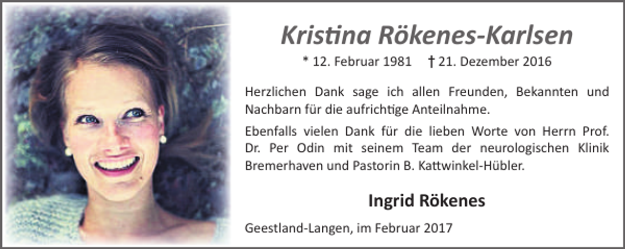 <p>Kristina Rökenes-Karlsen<br />* 12. Februar 1981</p><p>† 21. Dezember 2016</p><p>Herzlichen Dank sage ich allen Freunden, Bekannten und<br />Nachbarn für die aufrichtige Anteilnahme.<br />Ebenfalls vielen Dank für die lieben Worte von Herrn Prof.<br />Dr. Per Odin mit seinem Team der neurologischen Klinik<br />Bremerhaven und Pastorin B. Kattwinkel-Hübler.</p><p>Ingrid Rökenes<br />Geestland-Langen, im Februar 2017</p>