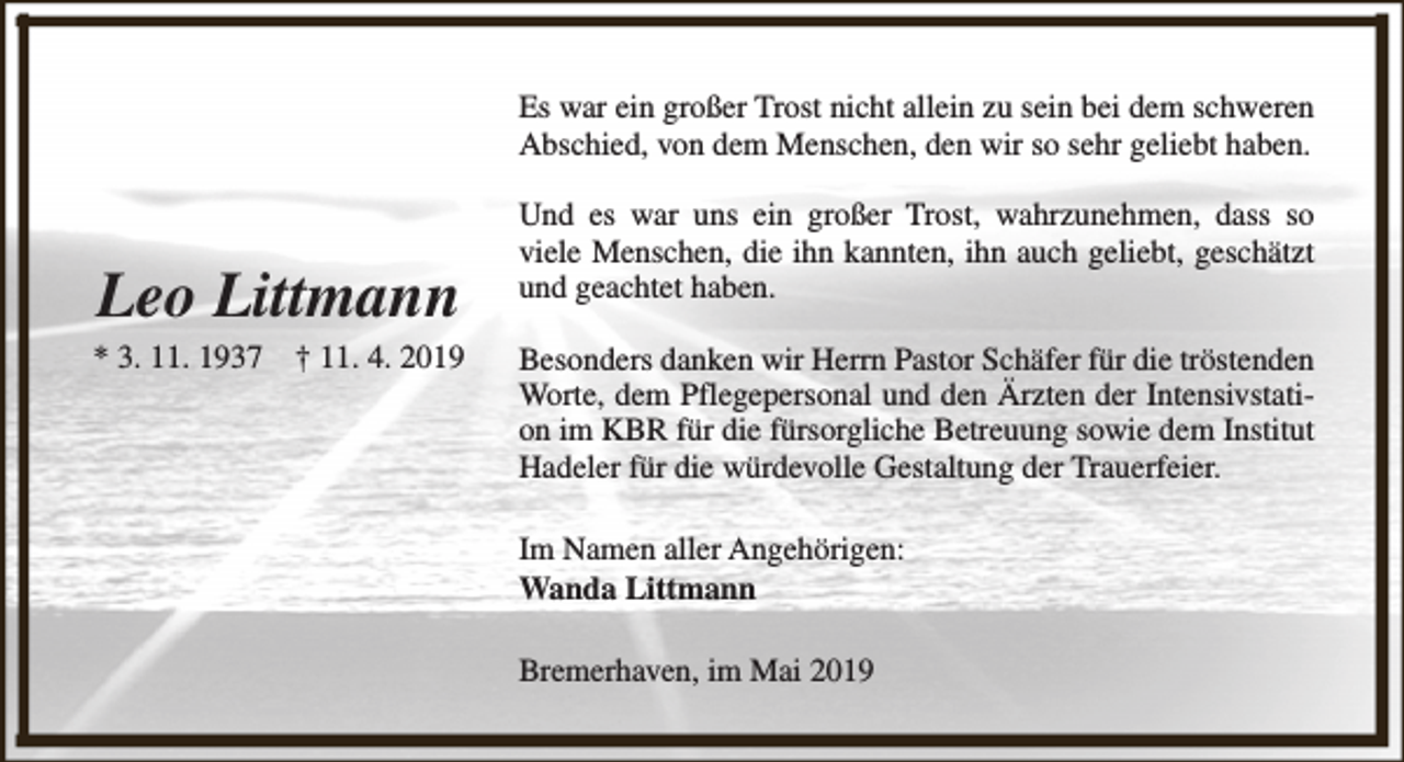 <p>Es war ein großer Trost nicht allein zu sein bei dem schweren<br />Abschied, von dem Menschen, den wir so sehr geliebt haben.</p><p>Leo Littmann</p><p>* 3. 11. 1937</p><p>† 11. 4. 2019</p><p>Und es war uns ein großer Trost, wahrzunehmen, dass so<br />viele Menschen, die ihn kannten, ihn auch geliebt, geschätzt<br />und geachtet haben.<br />Besonders danken wir Herrn Pastor Schäfer für die tröstenden<br />Worte, dem Pflegepersonal und den Ärzten der Intensivstation im KBR für die fürsorgliche Betreuung sowie dem Institut<br />Hadeler für die würdevolle Gestaltung der Trauerfeier.<br />Im Namen aller Angehörigen:<br />Wanda Littmann<br />Bremerhaven, im Mai 2019</p>