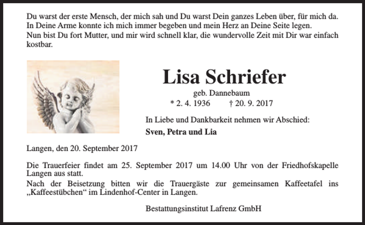 <p>Du warst der erste Mensch, der mich sah und Du warst Dein ganzes Leben über, für mich da.<br />In Deine Arme konnte ich mich immer begeben und mein Herz an Deine Seite legen.<br />Nun bist Du fort Mutter, und mir wird schnell klar, die wundervolle Zeit mit Dir war einfach<br />kostbar.</p><p>Lisa Schriefer<br />geb. Dannebaum<br />* 2. 4. 1936<br />† 20. 9. 2017</p><p>In Liebe und Dankbarkeit nehmen wir Abschied:<br />Sven, Petra und Lia<br />Langen, den 20. September 2017<br />Die Trauerfeier findet am 25. September 2017 um 14.00 Uhr von der Friedhofskapelle<br />Langen aus statt.<br />Nach der Beisetzung bitten wir die Trauergäste zur gemeinsamen Kaffeetafel ins<br />„Kaffeestübchen“ im Lindenhof-Center in Langen.<br />Bestattungsinstitut Lafrenz GmbH</p>