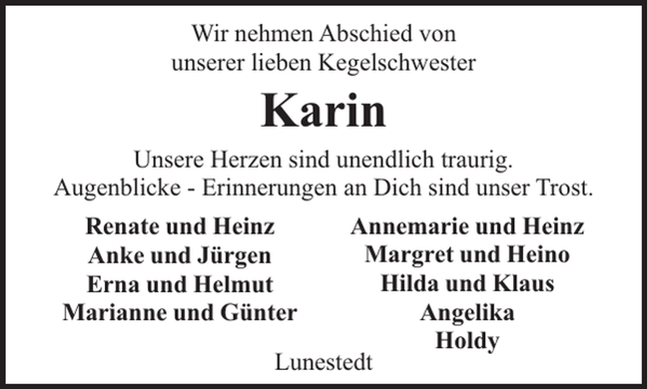 <p>Wir nehmen Abschied von<br />unserer lieben Kegelschwester</p><p>Karin</p><p>Unsere Herzen sind unendlich traurig.<br />Augenblicke - Erinnerungen an Dich sind unser Trost.<br />Annemarie und Heinz<br />Margret und Heino<br />Hilda und Klaus<br />Angelika<br />Holdy<br />Lunestedt</p><p>Renate und Heinz<br />Anke und Jürgen<br />Erna und Helmut<br />Marianne und Günter</p>