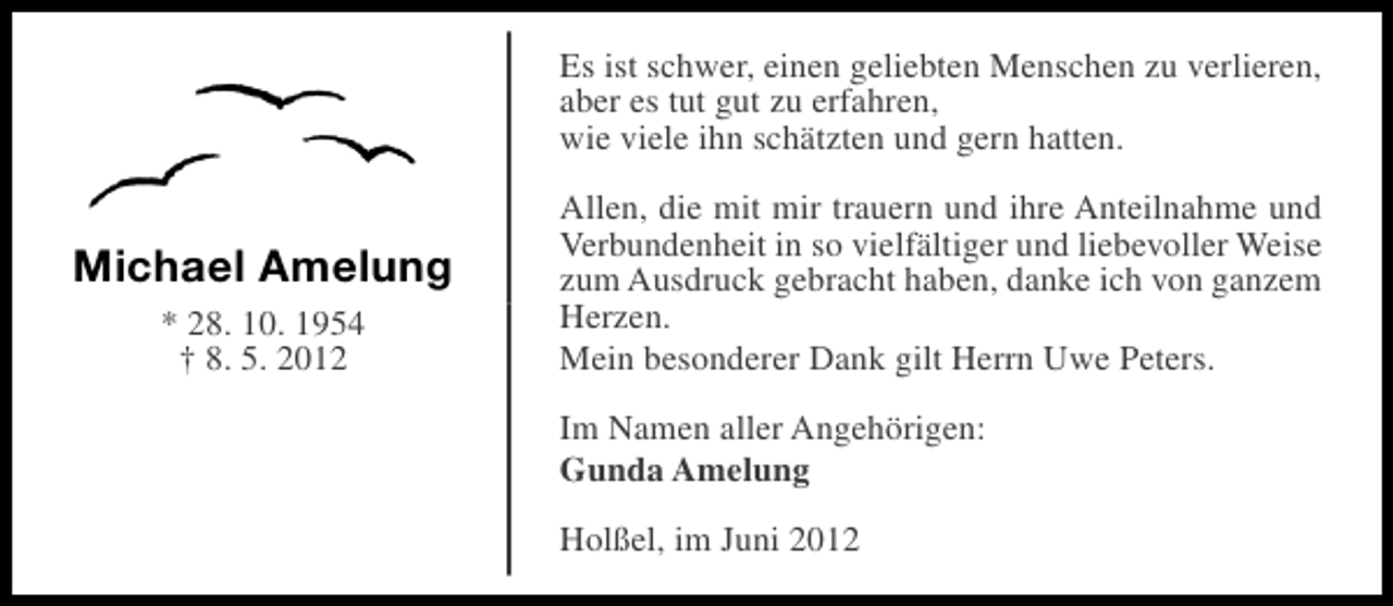 <p>Es ist schwer, einen geliebten Menschen zu verlieren,<br />aber es tut gut zu erfahren,<br />wie viele ihn schätzten und gern hatten.</p><p>Michael Amelung<br />* 28. 10. 1954<br />† 8. 5. 2012</p><p>Allen, die mit mir trauern und ihre Anteilnahme und<br />Verbundenheit in so vielfältiger und liebevoller Weise<br />zum Ausdruck gebracht haben, danke ich von ganzem<br />Herzen.<br />Mein besonderer Dank gilt Herrn Uwe Peters.<br />Im Namen aller Angehörigen:<br />Gunda Amelung<br />Holßel, im Juni 2012</p>