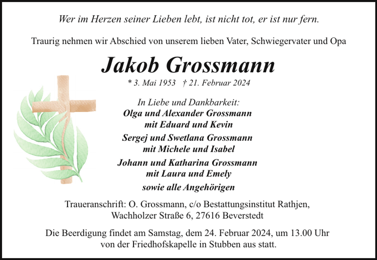 <p>Wer im Herzen seiner Lieben lebt, ist nicht tot, er ist nur fern.<br />Traurig nehmen wir Abschied von unserem lieben Vater, Schwiegervater und Opa</p><p>Jakob Grossmann<br />* 3. Mai 1953 † 21. Februar 2024</p><p>In Liebe und Dankbarkeit:<br />Olga und Alexander Grossmann<br />mit Eduard und Kevin<br />Sergej und Swetlana Grossmann<br />mit Michele und Isabel<br />Johann und Katharina Grossmann<br />mit Laura und Emely<br />sowie alle Angehörigen<br />Traueranschrift: O. Grossmann, c/o Bestattungsinstitut Rathjen,<br />Wachholzer Straße 6, 27616 Beverstedt<br />Die Beerdigung findet am Samstag, dem 24. Februar 2024, um 13.00 Uhr<br />von der Friedhofskapelle in Stubben aus statt.</p>