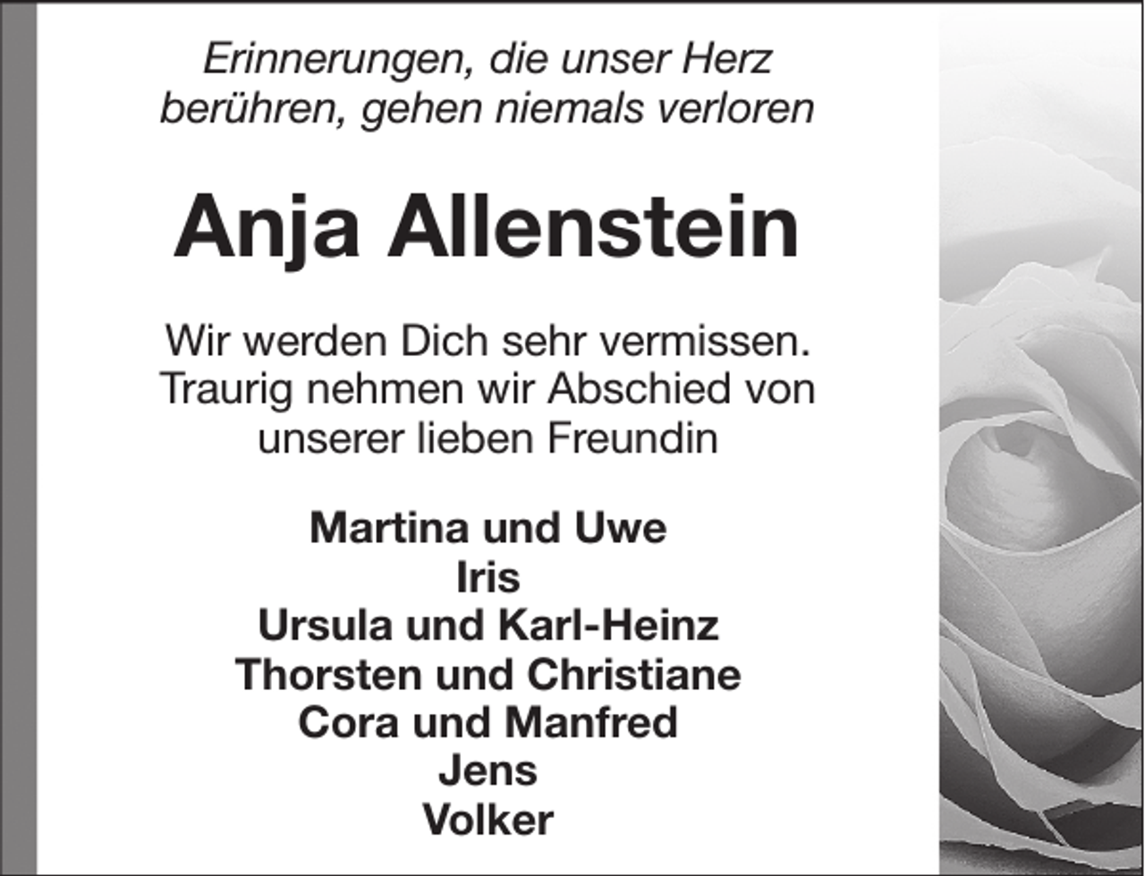 <p>Erinnerungen, die unser Herz<br />berühren, gehen niemals verloren</p><p>Anja Allenstein<br />Wir werden Dich sehr vermissen.<br />Traurig nehmen wir Abschied von<br />unserer lieben Freundin<br />Martina und Uwe<br />Iris<br />Ursula und Karl-Heinz<br />Thorsten und Christiane<br />Cora und Manfred<br />Jens<br />Volker</p>