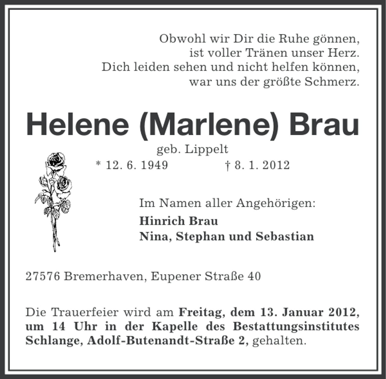 <p>Obwohl wir Dir die Ruhe gönnen,<br />ist voller Tränen unser Herz.<br />Dich leiden sehen und nicht helfen können,<br />war uns der größte Schmerz.</p><p>Helene (Marlene) Brau<br />geb. Lippelt<br />* 12. 6. 1949<br />† 8. 1. 2012<br />Im Namen aller Angehörigen:<br />Hinrich Brau<br />Nina, Stephan und Sebastian<br />27576 Bremerhaven, Eupener Straße 40<br />Die Trauerfeier wird am Freitag, dem 13. Januar 2012,<br />um 14 Uhr in der Kapelle des Bestattungsinstitutes<br />Schlange, Adolf-Butenandt-Straße 2, gehalten.</p>
