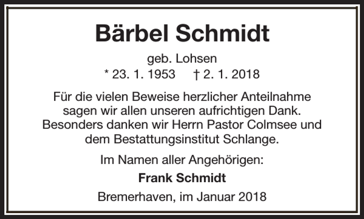 <p>Bärbel Schmidt<br />geb. Lohsen<br />* 23. 1. 1953 † 2. 1. 2018<br />Für die vielen Beweise herzlicher Anteilnahme<br />sagen wir allen unseren aufrichtigen Dank.<br />Besonders danken wir Herrn Pastor Colmsee und<br />dem Bestattungsinstitut Schlange.<br />Im Namen aller Angehörigen:<br />Frank Schmidt<br />Bremerhaven, im Januar 2018</p>
