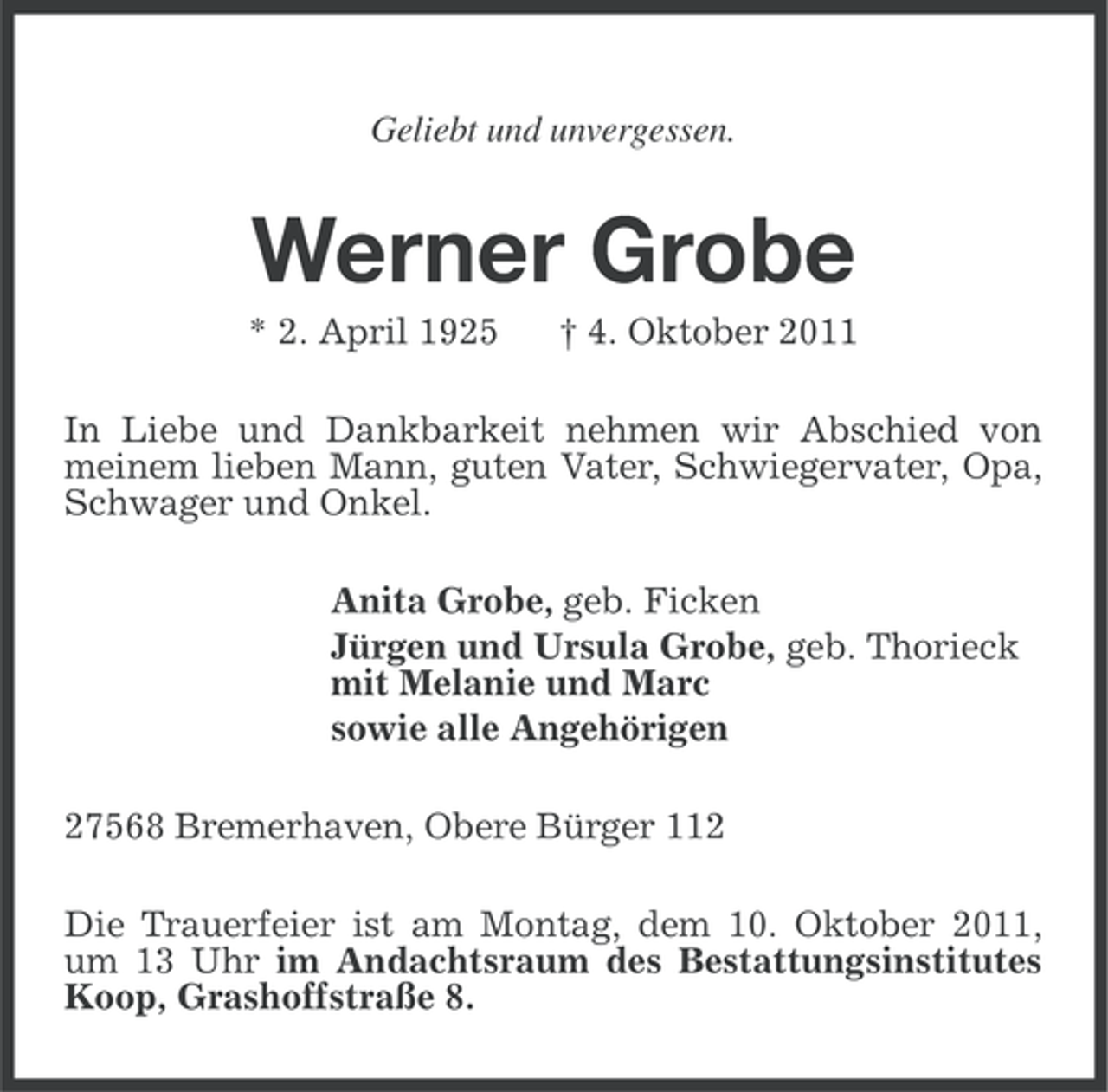 <p>Geliebt und unvergessen.</p><p>Werner Grobe<br />* 2. April 1925</p><p>† 4. Oktober 2011</p><p>In Liebe und Dankbarkeit nehmen wir Abschied von<br />meinem lieben Mann, guten Vater, Schwiegervater, Opa,<br />Schwager und Onkel.<br />Anita Grobe, geb. Ficken<br />Jürgen und Ursula Grobe, geb. Thorieck<br />mit Melanie und Marc<br />sowie alle Angehörigen<br />27568 Bremerhaven, Obere Bürger 112<br />Die Trauerfeier ist am Montag, dem 10. Oktober 2011,<br />um 13 Uhr im Andachtsraum des Bestattungsinstitutes<br />Koop, Grashoffstraße 8.</p>