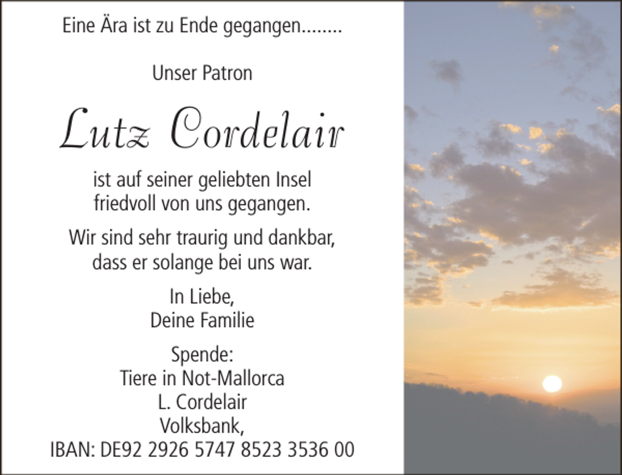 <p>Eine Ära ist zu Ende gegangen........<br />Unser Patron</p><p>Lutz Cordelair<br />ist auf seiner geliebten Insel<br />friedvoll von uns gegangen.</p><p>Wir sind sehr traurig und dankbar,<br />dass er solange bei uns war.<br />In Liebe,<br />Deine Familie<br />Spende:<br />Tiere in Not-Mallorca<br />L. Cordelair<br />Volksbank,<br />IBAN: DE9926 5747 852536 00</p>