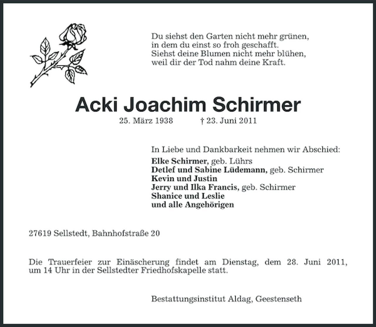 <p>Du siehst den Garten nicht mehr grünen, in dem du einst so froh geschafft. Siehst deine Blumen nicht mehr blühen, weil dir der Tod nahm deine Kraft.</p>
<p>Acki Joachim Schirmer<br />25. März 1938 † 23. Juni 2011 In Liebe und Dankbarkeit nehmen wir Abschied: Elke Schirmer, geb. Lührs Detlef und Sabine Lüdemann, geb. Schirmer Kevin und Justin Jerry und Ilka Francis, geb. Schirmer Shanice und Leslie und alle Angehörigen</p>
<p>27619 Sellstedt, Bahnhofstraße 20</p>
<p>Die Trauerfeier zur Einäscherung findet am Dienstag, dem 28. Juni 2011, um 14 Uhr in der Sellstedter Friedhofskapelle statt.</p>
<p>Bestattungsinstitut Aldag, Geestenseth</p>