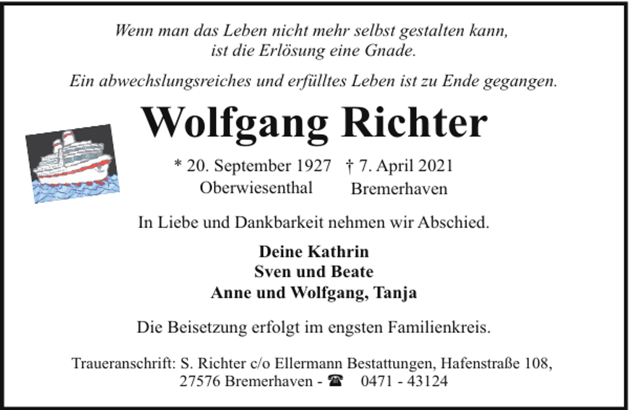 <p>Wenn man das Leben nicht mehr selbst gestalten kann,<br />ist die Erlösung eine Gnade.<br />Ein abwechslungsreiches und erfülltes Leben ist zu Ende gegangen.</p><p>Wolfgang Richter<br />* 20. September 1927 † 7. April 2021<br />Oberwiesenthal<br />Bremerhaven<br />In Liebe und Dankbarkeit nehmen wir Abschied.<br />Deine Kathrin<br />Sven und Beate<br />Anne und Wolfgang, Tanja<br />Die Beisetzung erfolgt im engsten Familienkreis.<br />Traueranschrift: S. Richter c/o Ellermann Bestattungen, Hafenstraße 108,<br />27576 Bremerhaven - ( 0471 - 43124</p>