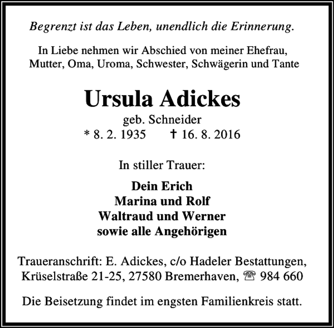 <p>Begrenzt ist das Leben, unendlich die Erinnerung.<br />In Liebe nehmen wir Abschied von meiner Ehefrau,<br />Mutter, Oma, Uroma, Schwester, Schwägerin und Tante</p><p>Ursula Adickes</p><p>geb. Schneider<br />* 8. 2. 1935<br />B 16. 8. 2016<br />In stiller Trauer:<br />Dein Erich<br />Marina und Rolf<br />Waltraud und Werner<br />sowie alle Angehörigen<br />Traueranschrift: E. Adickes, c/o Hadeler Bestattungen,<br />Krüselstraße 21-25, 27580 Bremerhaven, ℡ 984 660</p><p>Die Beisetzung findet im engsten Familienkreis statt.</p>
