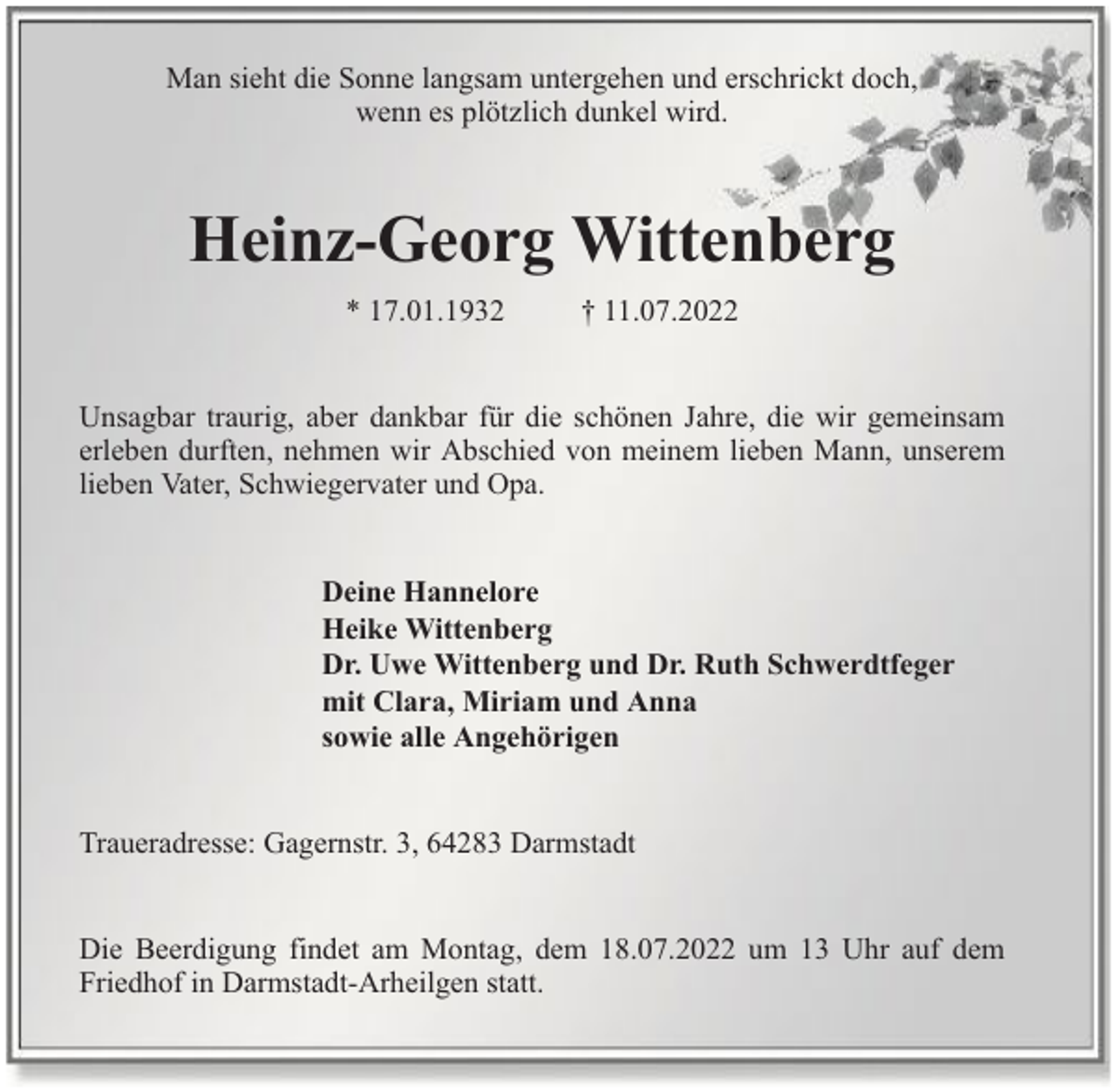 <p>Man sieht die Sonne langsam untergehen und erschrickt doch,<br />wenn es plötzlich dunkel wird.</p><p>Heinz-Georg Wittenberg<br />* 17.01.1932</p><p>† 11.07.2022</p><p>Unsagbar traurig, aber dankbar für die schönen Jahre, die wir gemeinsam<br />erleben durften, nehmen wir Abschied von meinem lieben Mann, unserem<br />lieben Vater, Schwiegervater und Opa.<br />Deine Hannelore<br />Heike Wittenberg<br />Dr. Uwe Wittenberg und Dr. Ruth Schwerdtfeger<br />mit Clara, Miriam und Anna<br />sowie alle Angehörigen<br />Traueradresse: Gagernstr. 3, 64283 Darmstadt<br />Die Beerdigung findet am Montag, dem 18.07.2022 um 13 Uhr auf dem<br />Friedhof in Darmstadt-Arheilgen statt.</p>