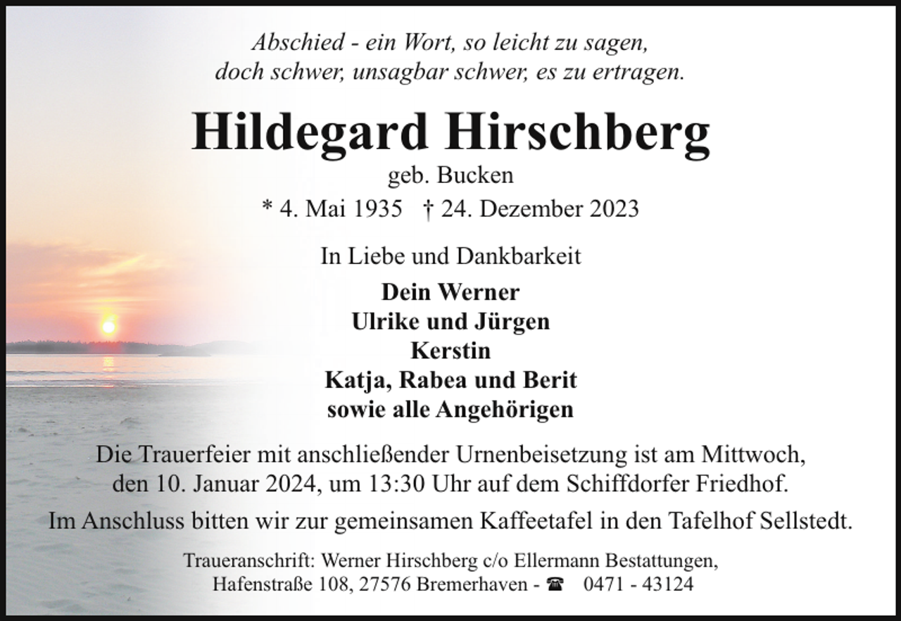 <p>Abschied - ein Wort, so leicht zu sagen,<br />doch schwer, unsagbar schwer, es zu ertragen.</p><p>Hildegard Hirschberg<br />geb. Bucken<br />* 4. Mai 1935 † 24. Dezember 2023<br />In Liebe und Dankbarkeit<br />Dein Werner<br />Ulrike und Jürgen<br />Kerstin<br />Katja, Rabea und Berit<br />sowie alle Angehörigen<br />Die Trauerfeier mit anschließender Urnenbeisetzung ist am Mittwoch,<br />den 10. Januar 2024, um 13:30 Uhr auf dem Schiffdorfer Friedhof.<br />Im Anschluss bitten wir zur gemeinsamen Kaffeetafel in den Tafelhof Sellstedt.<br />Traueranschrift: Werner Hirschberg c/o Ellermann Bestattungen,<br />Hafenstraße 108, 27576 Bremerhaven - ( 0471 - 43124</p>