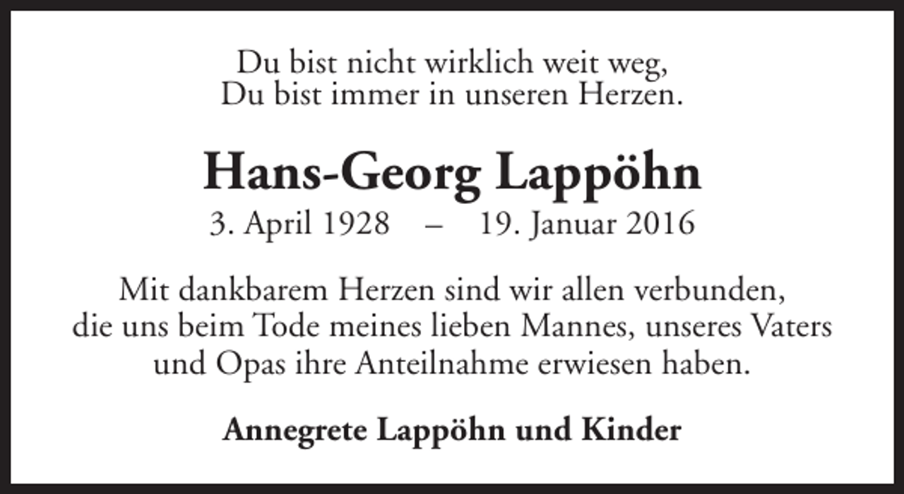 <p>Du bist nicht wirklich weit weg,<br />Du bist immer in unseren Herzen.</p><p>Hans-Georg Lappöhn<br />3. April 1928</p><p>–</p><p>19. Januar 2016</p><p>Mit dankbarem Herzen sind wir allen verbunden,<br />die uns beim Tode meines lieben Mannes, unseres Vaters<br />und Opas ihre Anteilnahme erwiesen haben.<br />Annegrete Lappöhn und Kinder</p>