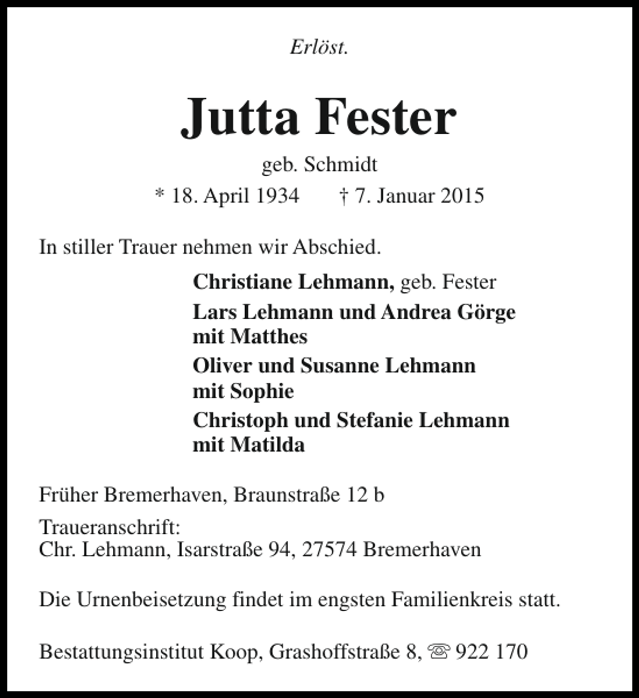 <p>Erlöst.</p><p>Jutta Fester</p><p>geb. Schmidt<br />* 18. April 1934<br />† 7. Januar 2015<br />In stiller Trauer nehmen wir Abschied.<br />Christiane Lehmann, geb. Fester<br />Lars Lehmann und Andrea Görge<br />mit Matthes<br />Oliver und Susanne Lehmann<br />mit Sophie<br />Christoph und Stefanie Lehmann<br />mit Matilda<br />Früher Bremerhaven, Braunstraße 12 b<br />Traueranschrift:<br />Chr. Lehmann, Isarstraße 94, 27574 Bremerhaven<br />Die Urnenbeisetzung findet im engsten Familienkreis statt.<br />Bestattungsinstitut Koop, Grashoffstraße 8, s 922 170</p>