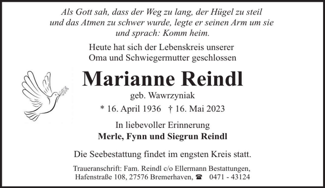 <p>Als Gott sah, dass der Weg zu lang, der Hügel zu steil<br />und das Atmen zu schwer wurde, legte er seinen Arm um sie<br />und sprach: Komm heim.<br />Heute hat sich der Lebenskreis unserer<br />Oma und Schwiegermutter geschlossen</p><p>Marianne Reindl<br />geb. Wawrzyniak<br />* 16. April 1936 † 16. Mai 2023</p><p>In liebevoller Erinnerung<br />Merle, Fynn und Siegrun Reindl<br />Die Seebestattung findet im engsten Kreis statt.<br />Traueranschrift: Fam. Reindl c/o Ellermann Bestattungen,<br />Hafenstraße 108, 27576 Bremerhaven, ( 0471 - 43124</p>
