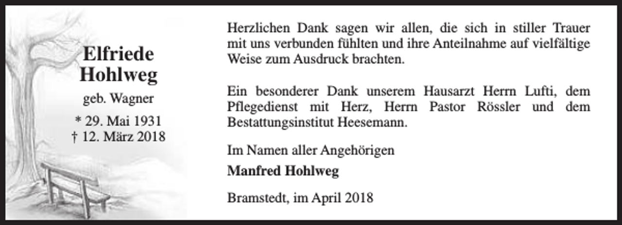 <p>Elfriede<br />Hohlweg<br />geb. Wagner<br />* 29. Mai 1931<br />† 12. März 2018</p><p>Herzlichen Dank sagen wir allen, die sich in stiller Trauer<br />mit uns verbunden fühlten und ihre Anteilnahme auf vielfältige<br />Weise zum Ausdruck brachten.<br />Ein besonderer Dank unserem Hausarzt Herrn Lufti, dem<br />Pflegedienst mit Herz, Herrn Pastor Rössler und dem<br />Bestattungsinstitut Heesemann.<br />Im Namen aller Angehörigen<br />Manfred Hohlweg<br />Bramstedt, im April 2018</p>