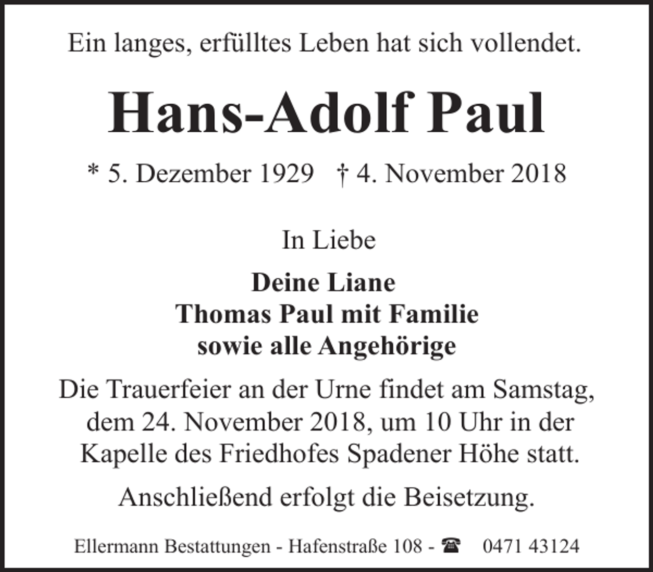<p>Ein langes, erfülltes Leben hat sich vollendet.</p><p>Hans-Adolf Paul<br />* 5. Dezember 1929 † 4. November 2018<br />In Liebe<br />Deine Liane<br />Thomas Paul mit Familie<br />sowie alle Angehörige<br />Die Trauerfeier an der Urne findet am Samstag,<br />dem 24. November 2018, um 10 Uhr in der<br />Kapelle des Friedhofes Spadener Höhe statt.<br />Anschließend erfolgt die Beisetzung.<br />Ellermann Bestattungen - Hafenstraße 108 - (</p><p>0471 43124</p>