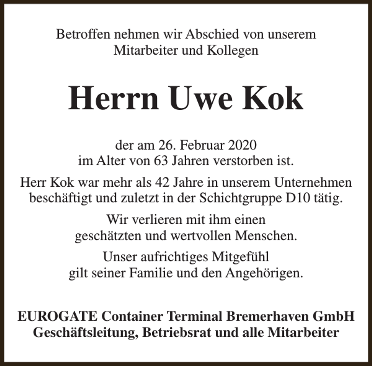 <p>Betroffen nehmen wir Abschied von unserem<br />Mitarbeiter und Kollegen</p>
<p>Herrn Uwe Kok<br />der am 26. Februar 2020<br />im Alter von 63 Jahren verstorben ist.<br />Herr Kok war mehr als 42 Jahre in unserem Unternehmen<br />beschäftigt und zuletzt in der Schichtgruppe D10 tätig.<br />Wir verlieren mit ihm einen<br />geschätzten und wertvollen Menschen.<br />Unser aufrichtiges Mitgefühl<br />gilt seiner Familie und den Angehörigen.<br />EUROGATE Container Terminal Bremerhaven GmbH<br />Geschäftsleitung, Betriebsrat und alle Mitarbeiter</p>