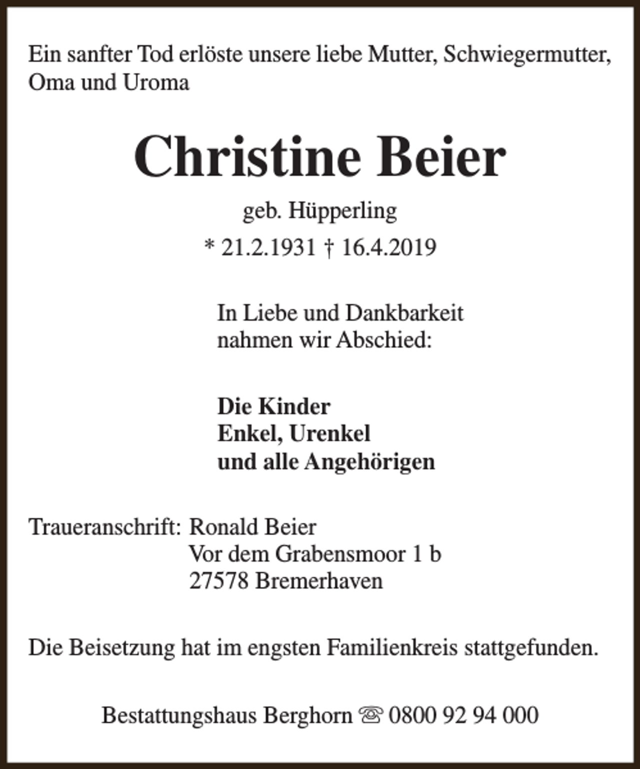 <p>Ein sanfter Tod erlöste unsere liebe Mutter, Schwiegermutter,<br />Oma und Uroma</p><p>Christine Beier<br />geb. Hüpperling</p><p>* 21.2.1931 † 16.4.2019<br />In Liebe und Dankbarkeit<br />nahmen wir Abschied:<br />Die Kinder<br />Enkel, Urenkel<br />und alle Angehörigen<br />Traueranschrift: Ronald Beier<br />Vor dem Grabensmoor 1 b<br />27578 Bremerhaven<br />Die Beisetzung hat im engsten Familienkreis stattgefunden.<br />Bestattungshaus Berghorn s 0800 92 94 000</p>