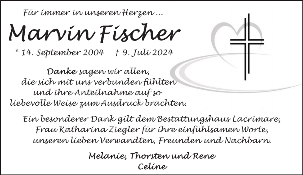 <p>Für immer in unseren Herzen ...</p>
<p>* 14. September 2004</p>
<p>† 9. Juli 2024</p>
<p>sagen wir allen,<br />die sich mit uns verbunden fühlten<br />und ihre Anteilnahme auf so<br />liebevolle Weise zum Ausdruck brachten.<br />Ein besonderer Dank gilt dem Bestattungshaus Lacrimare,<br />Frau Katharina Ziegler für ihre einfühlsamen Worte,<br />unseren lieben Verwandten, Freunden und Nachbarn.</p>