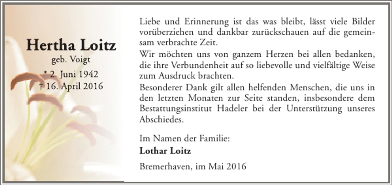 <p>Hertha Loitz<br />geb. Voigt<br />* 2. Juni 1942<br />† 16. April 2016</p><p>Liebe und Erinnerung ist das was bleibt, lässt viele Bilder<br />vorüberziehen und dankbar zurückschauen auf die gemeinsam verbrachte Zeit.<br />Wir möchten uns von ganzem Herzen bei allen bedanken,<br />die ihre Verbundenheit auf so liebevolle und vielfältige Weise<br />zum Ausdruck brachten.<br />Besonderer Dank gilt allen helfenden Menschen, die uns in<br />den letzten Monaten zur Seite standen, insbesondere dem<br />Bestattungsinstitut Hadeler bei der Unterstützung unseres<br />Abschiedes.<br />Im Namen der Familie:<br />Lothar Loitz<br />Bremerhaven, im Mai 2016</p>