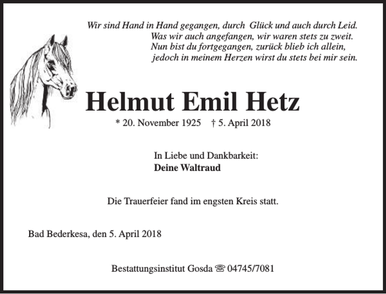 <p>Wir sind Hand in Hand gegangen, durch Glück und auch durch Leid.<br />Was wir auch angefangen, wir waren stets zu zweit.<br />Nun bist du fortgegangen, zurück blieb ich allein,<br />jedoch in meinem Herzen wirst du stets bei mir sein.</p><p>Helmut Emil Hetz<br />* 20. November 1925</p><p>† 5. April 2018</p><p>In Liebe und Dankbarkeit:<br />Deine Waltraud<br />Die Trauerfeier fand im engsten Kreis statt.<br />Bad Bederkesa, den 5. April 2018<br />Bestattungsinstitut Gosda s 04745/7081</p>