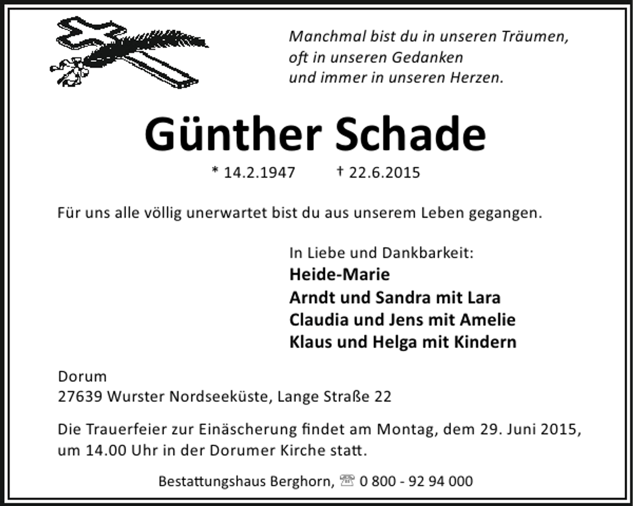 <p>Manchmal bist du in unseren Träumen,<br />o in unseren Gedanken<br />und immer in unseren Herzen.</p><p>Günther Schade<br />* 14.2.1947</p><p>† 22.6.2015</p><p>Für uns alle völlig unerwartet bist du aus unserem Leben gegangen.<br />In Liebe und Dankbarkeit:</p><p>Heide-Marie<br />Arndt und Sandra mit Lara<br />Claudia und Jens mit Amelie<br />Klaus und Helga mit Kindern<br />Dorum<br />27639 Wurster Nordseeküste, Lange Straße 22<br />Die Trauerfeier zur Einäscherung ﬁndet am Montag, dem 29. Juni 2015,<br />um 14.00 Uhr in der Dorumer Kirche sta .<br />Besta ungshaus Berghorn, ' 0 800 - 92 94 000</p>