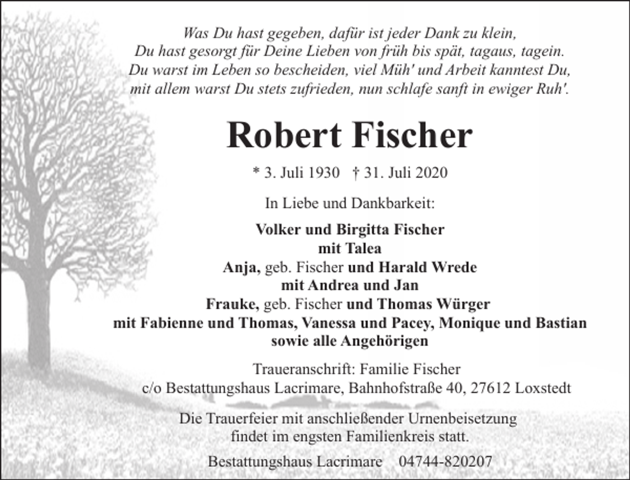 <p>Was Du hast gegeben, dafür ist jeder Dank zu klein,<br />Du hast gesorgt für Deine Lieben von früh bis spät, tagaus, tagein.<br />Du warst im Leben so bescheiden, viel Müh' und Arbeit kanntest Du,<br />mit allem warst Du stets zufrieden, nun schlafe sanft in ewiger Ruh'.</p><p>Robert Fischer<br />* 3. Juli 1930 † 31. Juli 2020<br />In Liebe und Dankbarkeit:<br />Volker und Birgitta Fischer<br />mit Talea<br />Anja, geb. Fischer und Harald Wrede<br />mit Andrea und Jan<br />Frauke, geb. Fischer und Thomas Würger<br />mit Fabienne und Thomas, Vanessa und Pacey, Monique und Bastian<br />sowie alle Angehörigen<br />Traueranschrift: Familie Fischer<br />c/o Bestattungshaus Lacrimare, Bahnhofstraße 40, 27612 Loxstedt<br />Die Trauerfeier mit anschließender Urnenbeisetzung<br />findet im engsten Familienkreis statt.<br />Bestattungshaus Lacrimare 04744-820207</p>