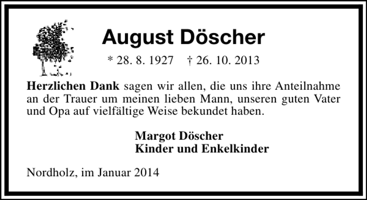 <p>August Döscher<br />* 28. 8. 1927</p><p>† 26. 10. 2013</p><p>Herzlichen Dank sagen wir allen, die uns ihre Anteilnahme<br />an der Trauer um meinen lieben Mann, unseren guten Vater<br />und Opa auf vielfältige Weise bekundet haben.<br />Margot Döscher<br />Kinder und Enkelkinder<br />Nordholz, im Januar 2014</p>