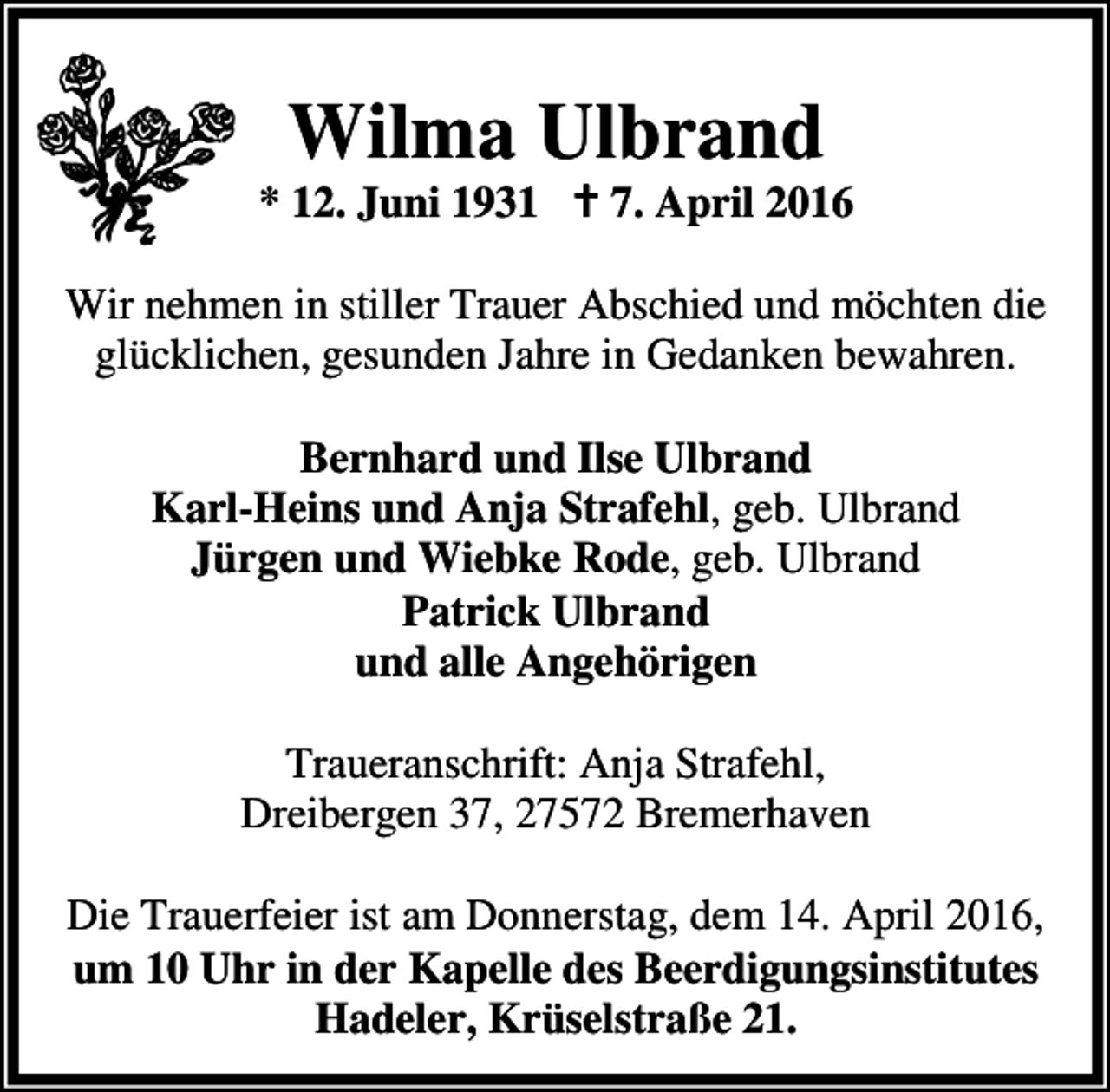 <p>Wilma Ulbrand</p><p>* 12. Juni 1931 B 7. April 2016<br />Wir nehmen in stiller Trauer Abschied und möchten die<br />glücklichen, gesunden Jahre in Gedanken bewahren.<br />Bernhard und Ilse Ulbrand<br />Karl-Heins und Anja Strafehl, geb. Ulbrand<br />Jürgen und Wiebke Rode, geb. Ulbrand<br />Patrick Ulbrand<br />und alle Angehörigen<br />Traueranschrift: Anja Strafehl,<br />Dreibergen 37, 27572 Bremerhaven<br />Die Trauerfeier ist am Donnerstag, dem 14. April 2016,<br />um 10 Uhr in der Kapelle des Beerdigungsinstitutes<br />Hadeler, Krüselstraße 21.</p>
