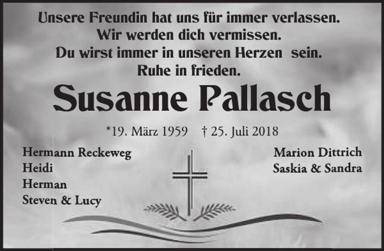 <p>Unsere Freundin hat uns für immer verlassen.<br />Wir werden dich vermissen.<br />Du wirst immer in unseren Herzen sein.<br />Ruhe in frieden.</p><p>Susanne Pallasch<br />*19. März 1959</p><p>Herm<br />Hermann Reckeweg<br />Heidi<br />Herm<br />Herman<br />Steven &amp; Lucy</p><p>† 25. Juli 2018</p><p>Marion Dittrich<br />ittrich<br />Saskia &amp; Sandra<br />andra</p>