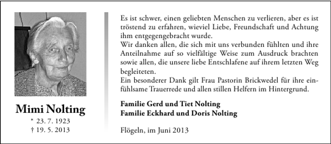 <p>Es ist schwer, einen geliebten Menschen zu verlieren, aber es ist<br />tröstend zu erfahren, wieviel Liebe, Freundschaft und Achtung<br />ihm entgegengebracht wurde.<br />Wir danken allen, die sich mit uns verbunden fühlten und ihre<br />Anteilnahme auf so vielfältige Weise zum Ausdruck brachten<br />sowie allen, die unsere liebe Entschlafene auf ihrem letzten Weg<br />begleiteten.<br />Ein besonderer Dank gilt Frau Pastorin Brickwedel für ihre einfühlsame Trauerrede und allen stillen Helfern im Hintergrund.</p><p>Mimi Nolting<br />* 23. 7. 1923<br />† 19. 5. 2013</p><p>Familie Gerd und Tiet Nolting<br />Familie Eckhard und Doris Nolting<br />Flögeln, im Juni 2013</p>