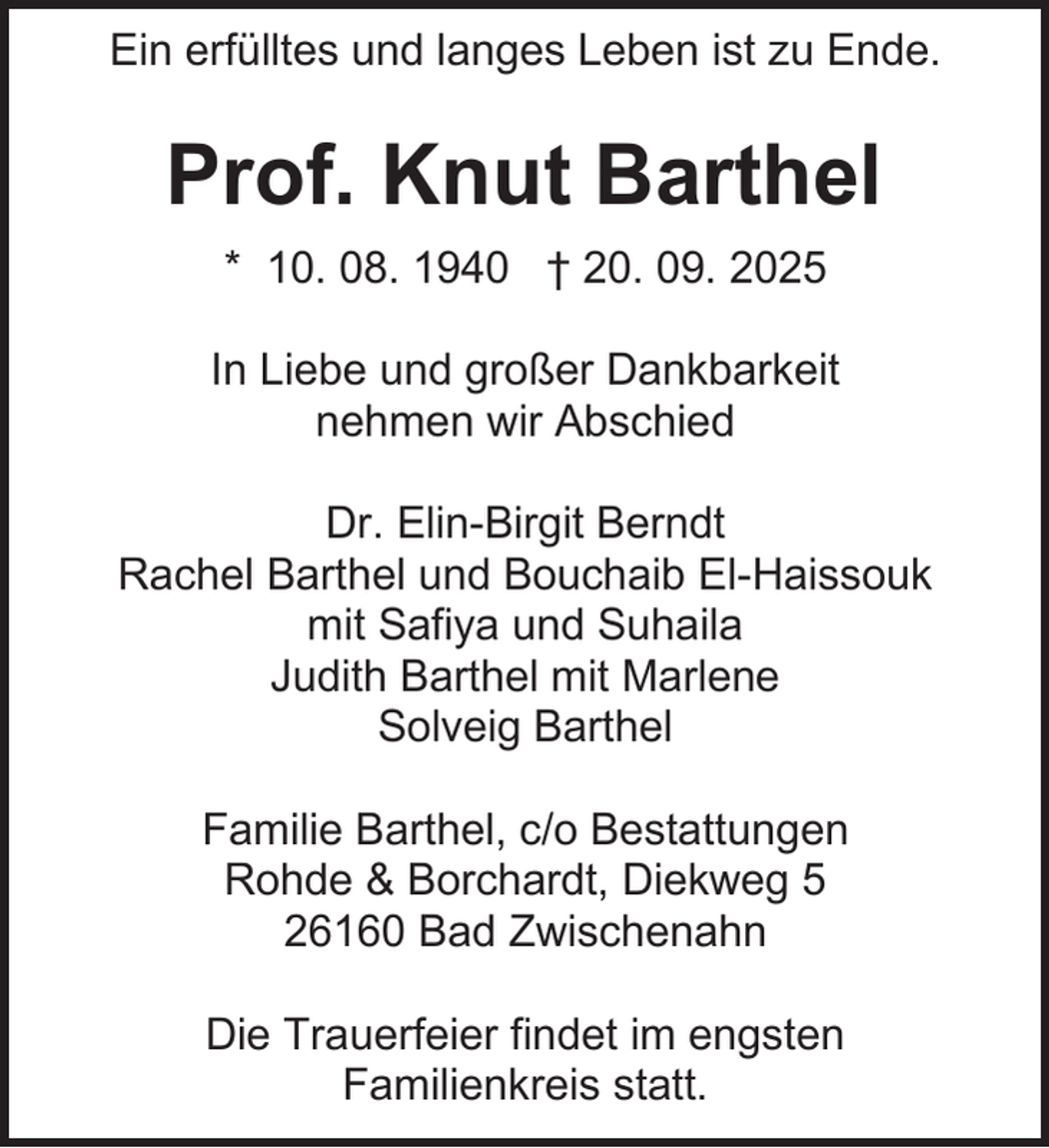 <p>Ein erfülltes und langes Leben ist zu Ende.</p><p>Prof. Knut Barthel<br />* 10. 08. 1940 † 20. 09. 2025<br />In Liebe und großer Dankbarkeit<br />nehmen wir Abschied<br />Dr. Elin-Birgit Berndt<br />Rachel Barthel und Bouchaib El-Haissouk<br />mit Safiya und Suhaila<br />Judith Barthel mit Marlene<br />Solveig Barthel<br />Familie Barthel, c/o Bestattungen<br />Rohde &amp; Borchardt, Diekweg 5<br />26160 Bad Zwischenahn<br />Die Trauerfeier findet im engsten<br />Familienkreis statt.</p>