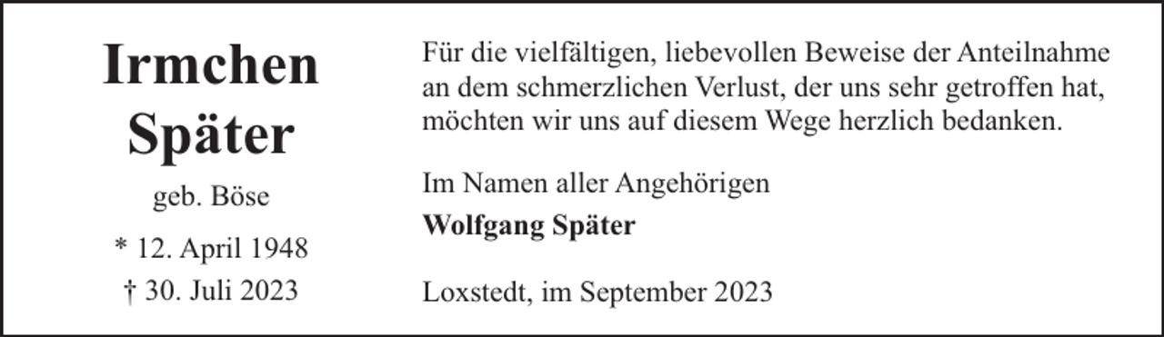 <p>Irmchen<br />Später<br />geb. Böse<br />* 12. April 1948<br />† 30. Juli 2023</p><p>Für die vielfältigen, liebevollen Beweise der Anteilnahme<br />an dem schmerzlichen Verlust, der uns sehr getroffen hat,<br />möchten wir uns auf diesem Wege herzlich bedanken.<br />Im Namen aller Angehörigen<br />Wolfgang Später<br />Loxstedt, im September 2023</p>