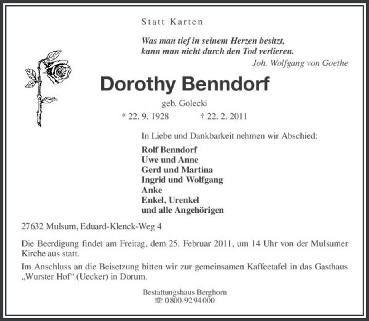 <p>Statt Karten</p><p>Was man tief in seinem Herzen besitzt,<br />kann man nicht durch den Tod verlieren.<br />Joh. Wolfgang von Goethe<br />Dorothy Benndorf<br />geb. Golecki<br />* 22. 9. 1928 † 22. 2. 2011<br />In Liebe und Dankbarkeit nehmen wir Abschied:<br />Rolf Benndorf<br />Uwe und Anne<br />Gerd und Martina<br />Ingrid und Wolfgang<br />Anke<br />Enkel, Urenkel<br />und alle Angehörigen<br />27632 Mulsum, Eduard-Klenck-Weg 4<br />Die Beerdigung findet am Freitag, dem 25. Februar 2011, um 14 Uhr von der Mulsumer Kirche aus statt.<br />Im Anschluss an die Beisetzung bitten wir zur gemeinsamen Kaffeetafel in das Gasthaus „Wurster Hof“ (Uecker) in Dorum.<br />Bestattungshaus Berghorn<br />T 0 800-92 94 000</p>