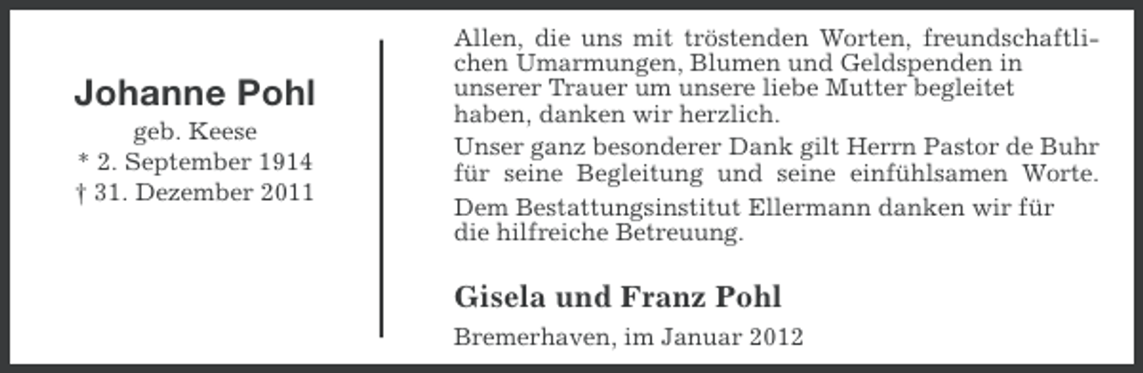 <p>Johanne Pohl<br />geb. Keese<br />* 2. September 1914<br />† 31. Dezember 2011</p><p>Allen, die uns mit tröstenden Worten, freundschaftlichen Umarmungen, Blumen und Geldspenden in<br />unserer Trauer um unsere liebe Mutter begleitet<br />haben, danken wir herzlich.<br />Unser ganz besonderer Dank gilt Herrn Pastor de Buhr<br />für seine Begleitung und seine einfühlsamen Worte.<br />Dem Bestattungsinstitut Ellermann danken wir für<br />die hilfreiche Betreuung.</p><p>Gisela und Franz Pohl<br />Bremerhaven, im Januar 2012</p>