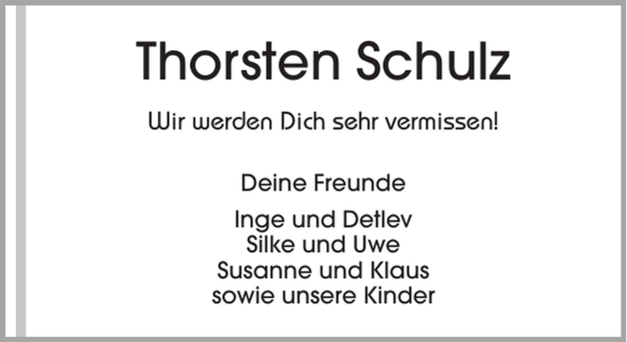 <p>Thorsten Schulz<br />Wir werden Dich sehr vermissen!<br />Deine Freunde<br />Inge und Detlev<br />Silke und Uwe<br />Susanne und Klaus<br />sowie unsere Kinder</p>
