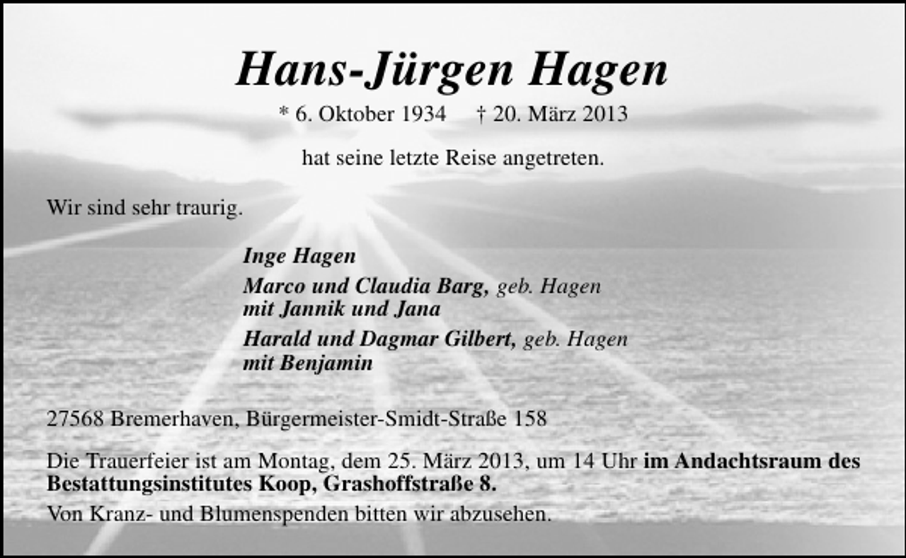 <p>Hans-Jürgen Hagen<br />* 6. Oktober 1934</p><p>† 20. März 2013</p><p>hat seine letzte Reise angetreten.<br />Wir sind sehr traurig.<br />Inge Hagen<br />Marco und Claudia Barg, geb. Hagen<br />mit Jannik und Jana<br />Harald und Dagmar Gilbert, geb. Hagen<br />mit Benjamin<br />27568 Bremerhaven, Bürgermeister-Smidt-Straße 158<br />Die Trauerfeier ist am Montag, dem 25. März 2013, um 14 Uhr im Andachtsraum des<br />Bestattungsinstitutes Koop, Grashoffstraße 8.<br />Von Kranz- und Blumenspenden bitten wir abzusehen.</p>